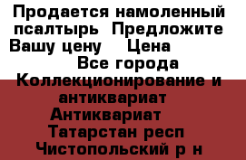 Продается намоленный псалтырь. Предложите Вашу цену! › Цена ­ 600 000 - Все города Коллекционирование и антиквариат » Антиквариат   . Татарстан респ.,Чистопольский р-н